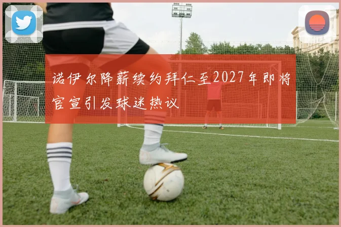 诺伊尔降薪续约拜仁至2027年即将官宣引发球迷热议