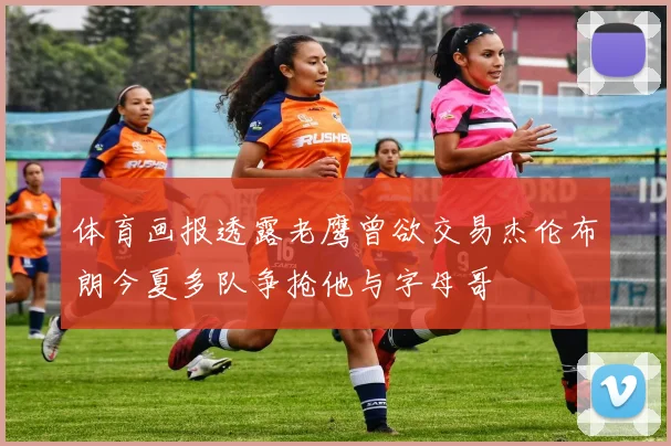 体育画报透露老鹰曾欲交易杰伦布朗今夏多队争抢他与字母哥