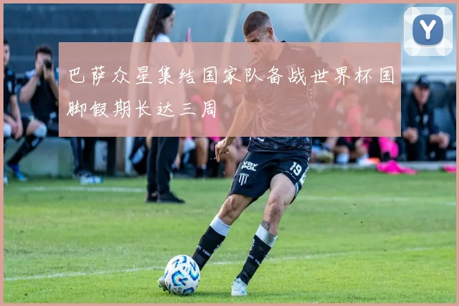 巴萨众星集结国家队备战世界杯国脚假期长达三周