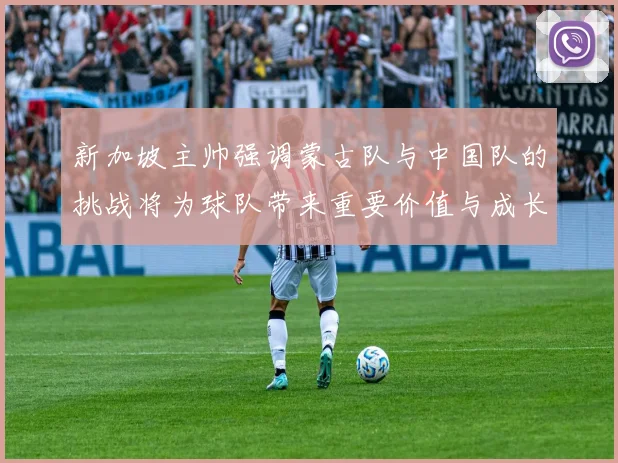 新加坡主帅强调蒙古队与中国队的挑战将为球队带来重要价值与成长机会