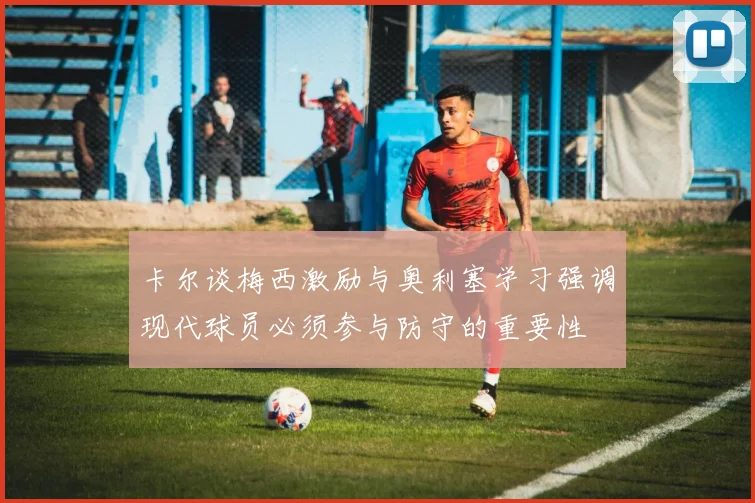 卡尔谈梅西激励与奥利塞学习强调现代球员必须参与防守的重要性