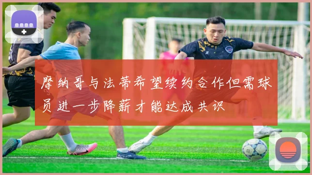 摩纳哥与法蒂希望续约合作但需球员进一步降薪才能达成共识
