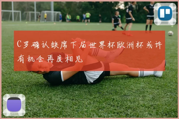 C罗确认缺席下届世界杯欧洲杯或许有机会再度相见