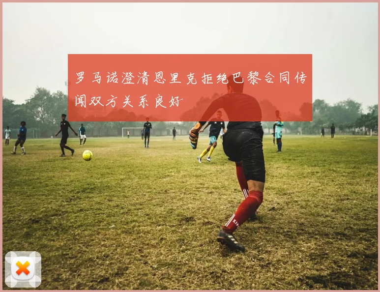 罗马诺澄清恩里克拒绝巴黎合同传闻双方关系良好