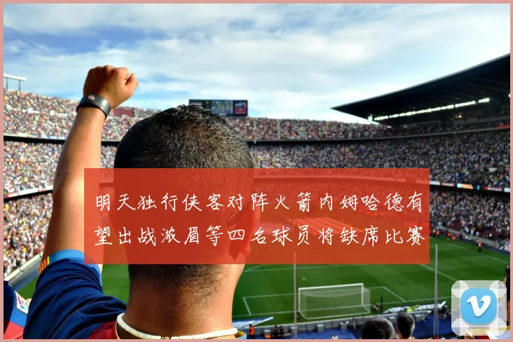 明天独行侠客对阵火箭内姆哈德有望出战浓眉等四名球员将缺席比赛