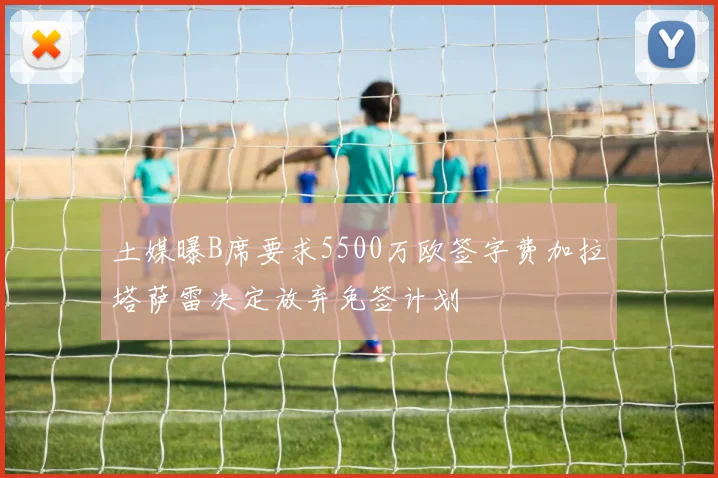 土媒曝B席要求5500万欧签字费加拉塔萨雷决定放弃免签计划