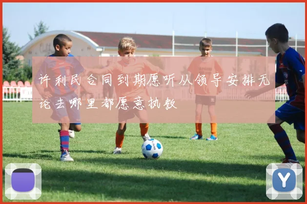 许利民合同到期愿听从领导安排无论去哪里都愿意执教