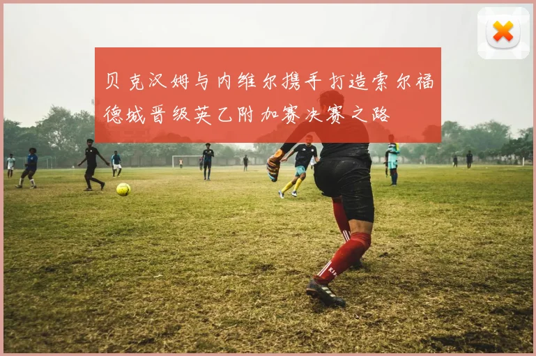 贝克汉姆与内维尔携手打造索尔福德城晋级英乙附加赛决赛之路