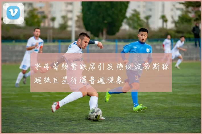 字母哥频繁缺席引发热议波蒂斯称超级巨星待遇普遍现象